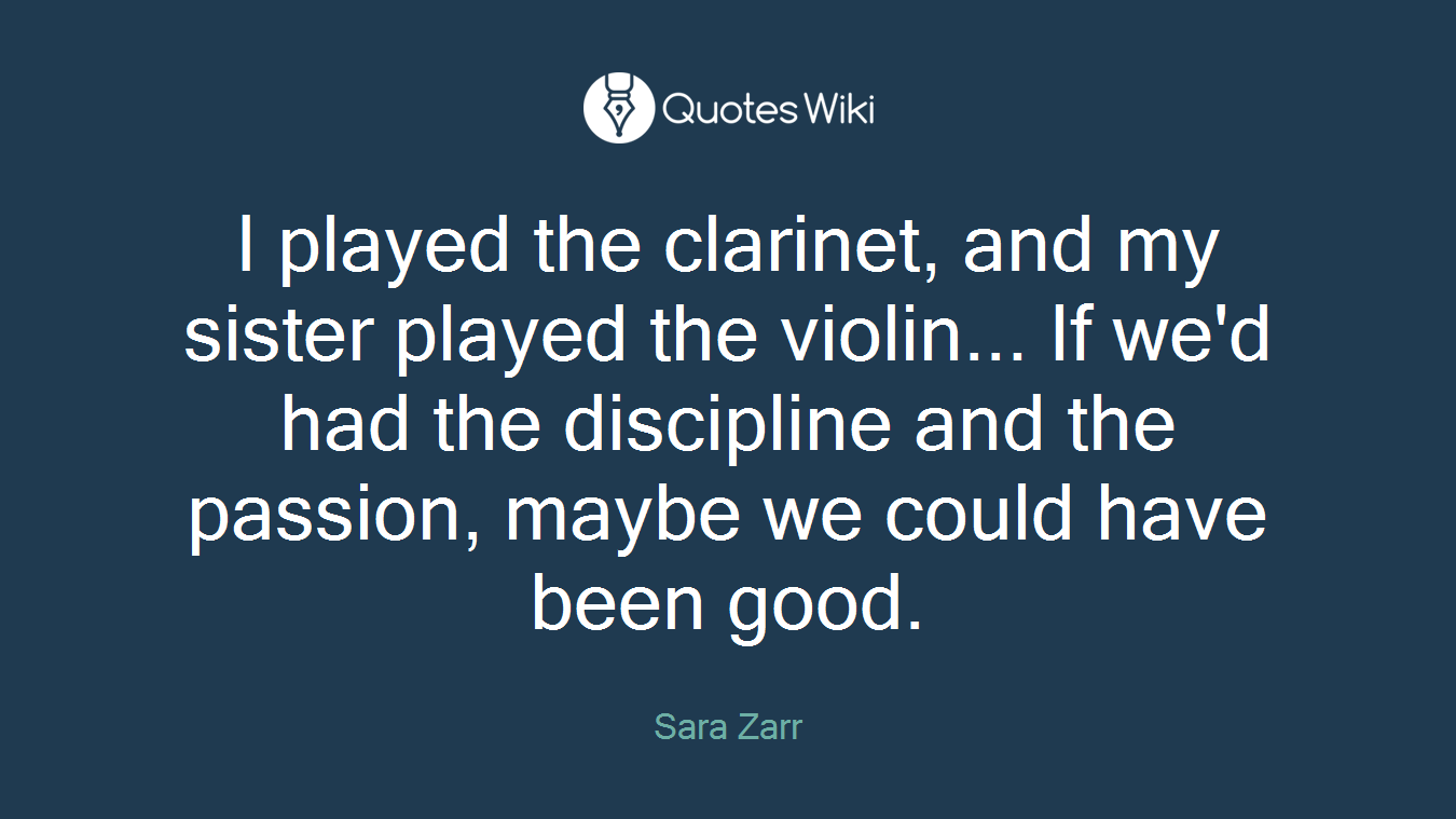 I played the clarinet, and my sister played the violin... If we'd had the discipline and the passion, maybe we could have been good.