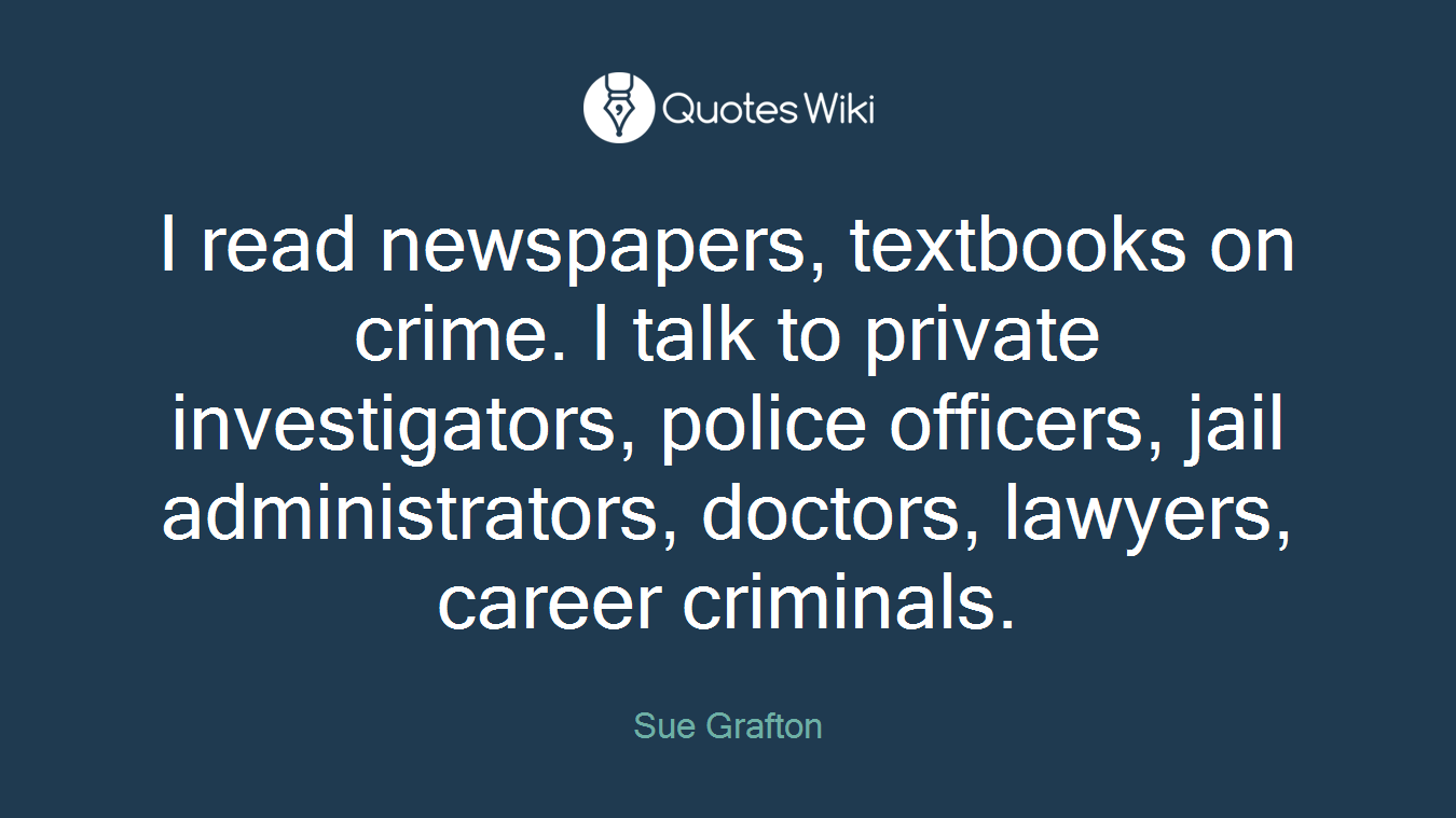 I read newspapers, textbooks on crime. I talk to private investigators, police officers, jail administrators, doctors, lawyers, career criminals.