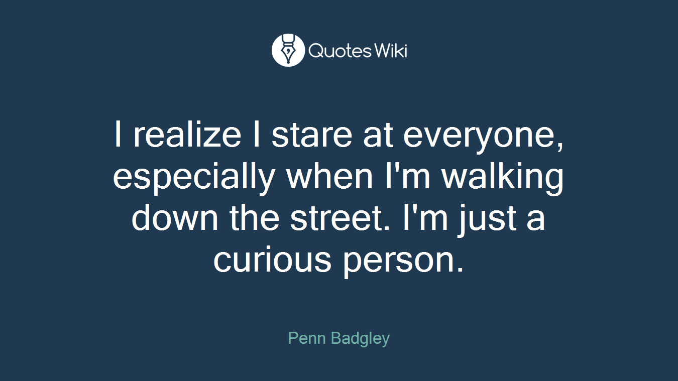 I realize I stare at everyone, especially when I'm walking down the street. I'm just a curious person.