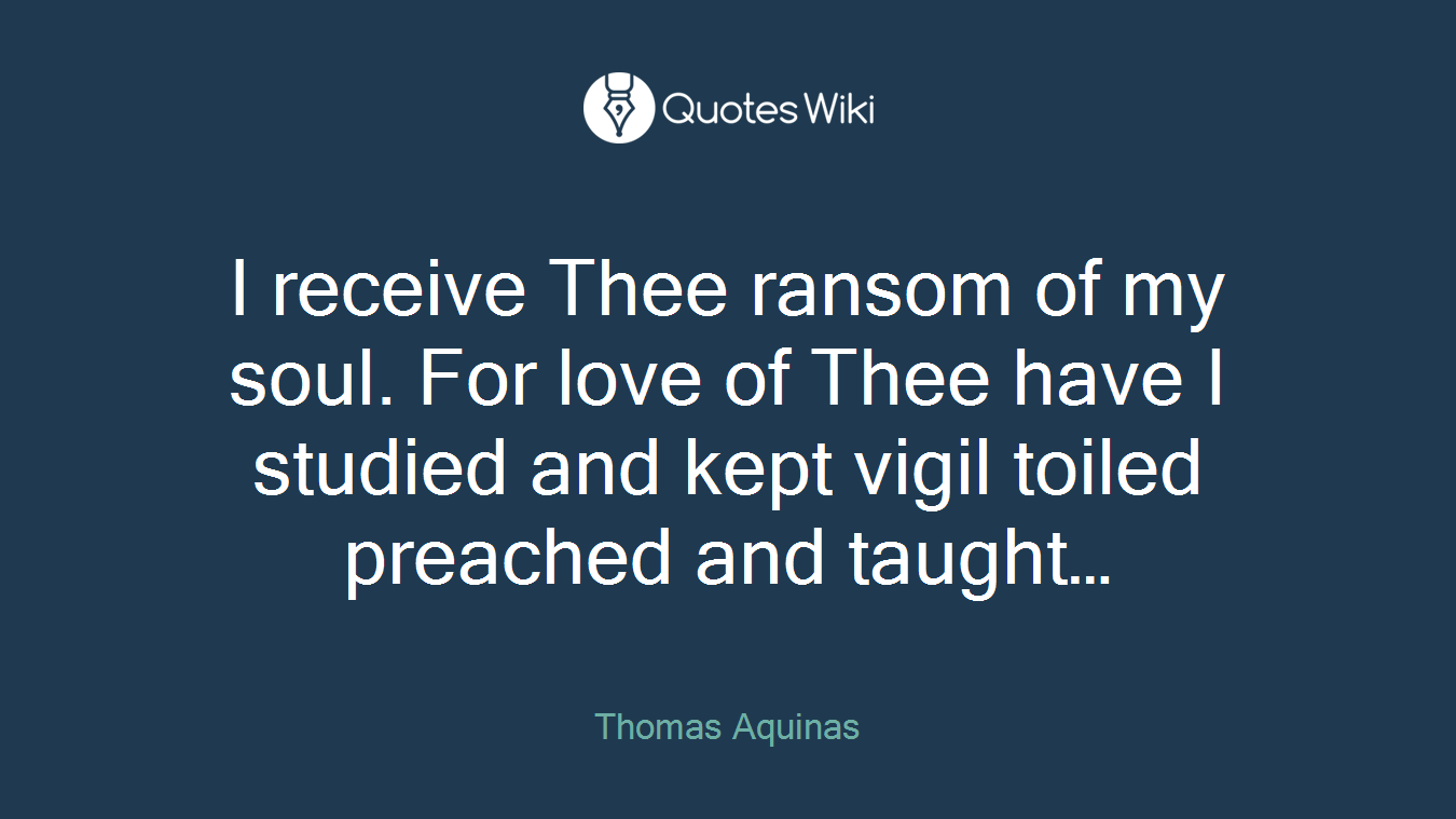 I receive Thee ransom of my soul. For love of Thee have I studied and kept vigil toiled preached and taught…