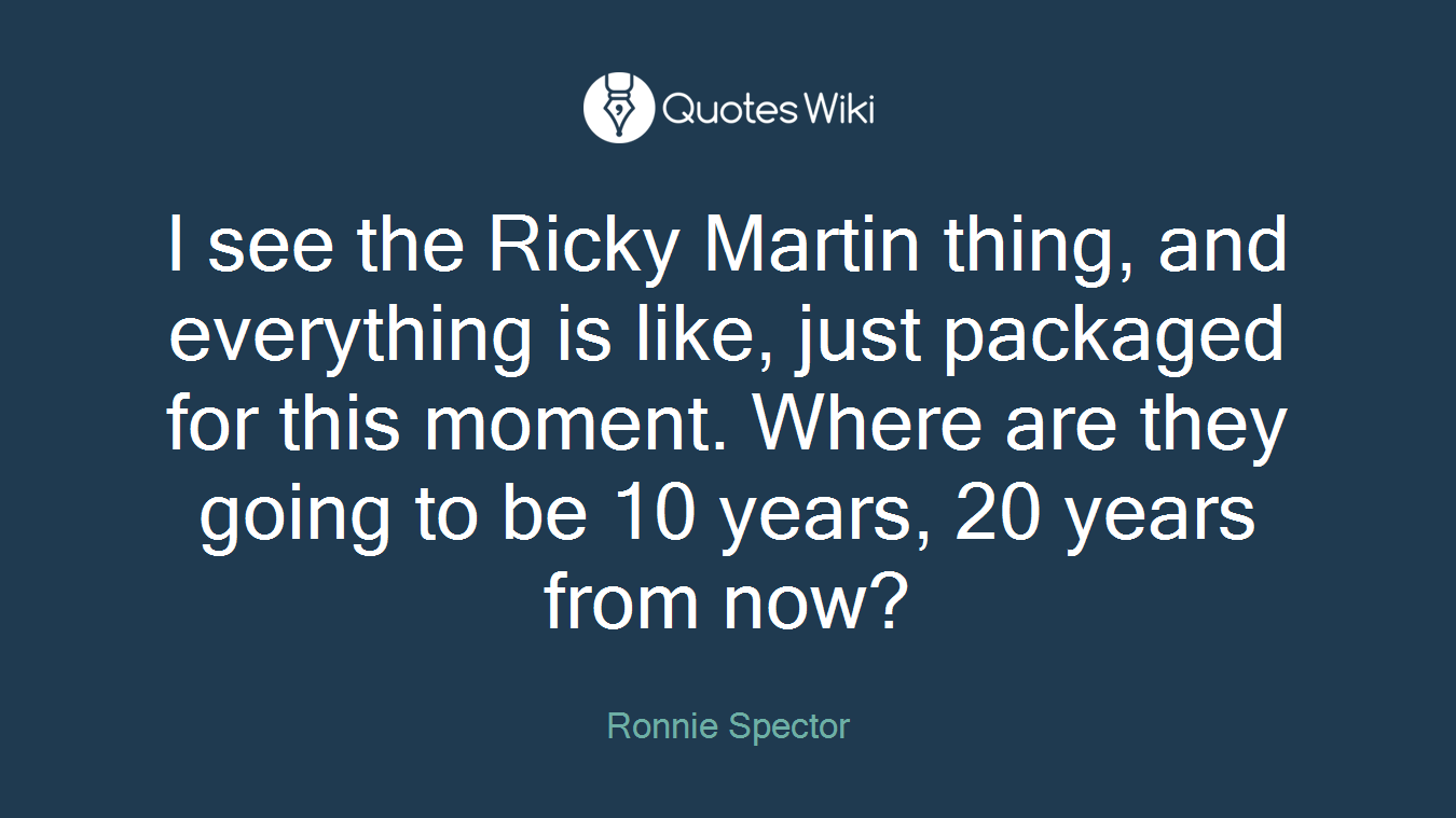 I see the Ricky Martin thing, and everything is like, just packaged for this moment. Where are they going to be 10 years, 20 years from now?