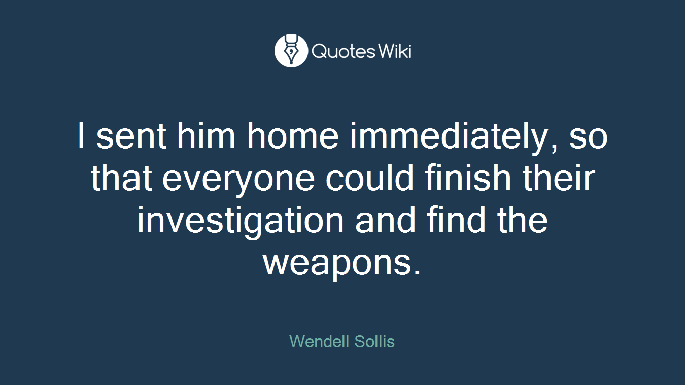I sent him home immediately, so that everyone could finish their investigation and find the weapons.
