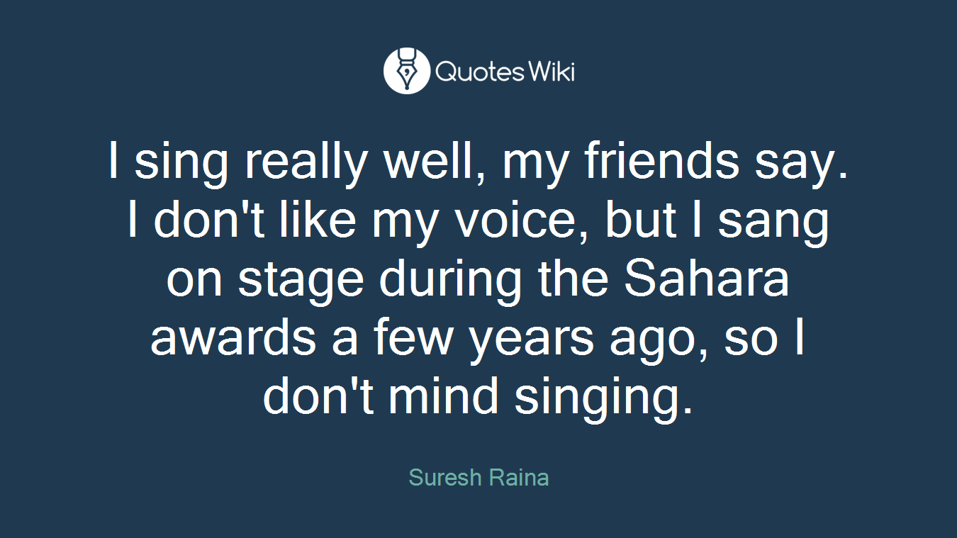 I sing really well, my friends say. I don't like my voice, but I sang on stage during the Sahara awards a few years ago, so I don't mind singing.