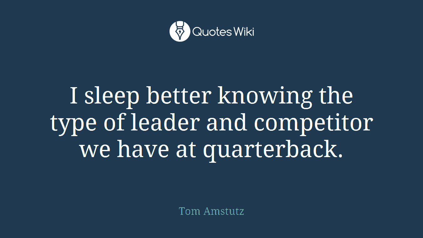 I sleep better knowing the type of leader and competitor we have at quarterback.