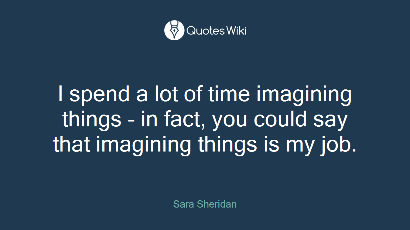 I spend a lot of time imagining things - in fact, you could say that imagining things is my job.