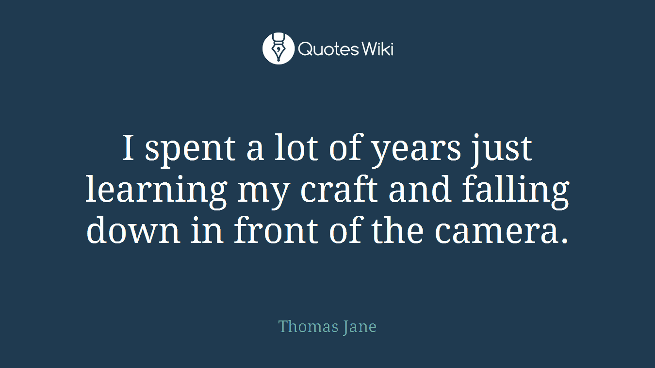 I spent a lot of years just learning my craft and falling down in front of the camera.