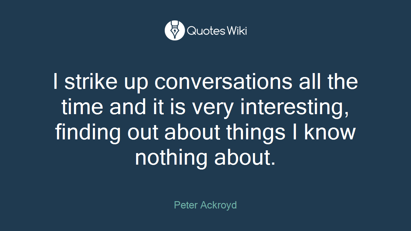 I strike up conversations all the time and it is very interesting, finding out about things I know nothing about.
