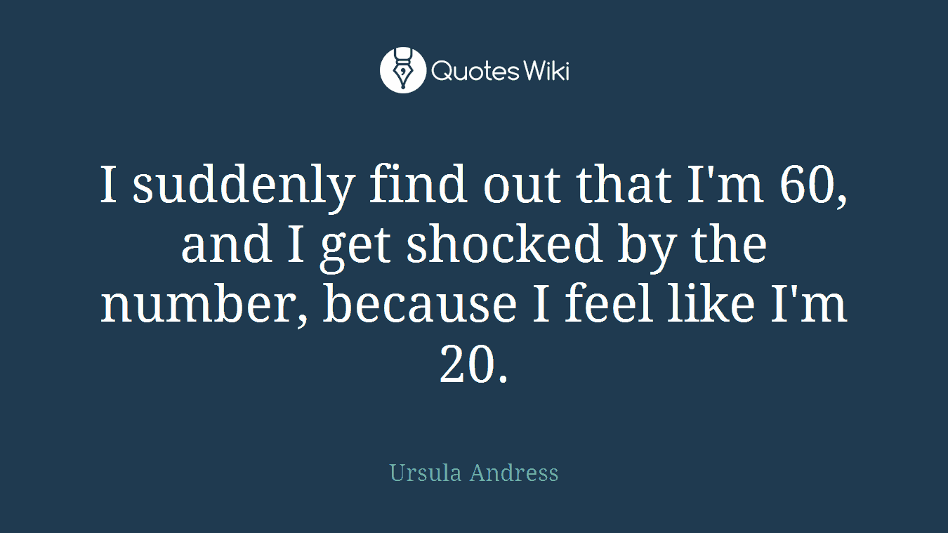 I suddenly find out that I'm 60, and I get shocked by the number, because I feel like I'm 20.