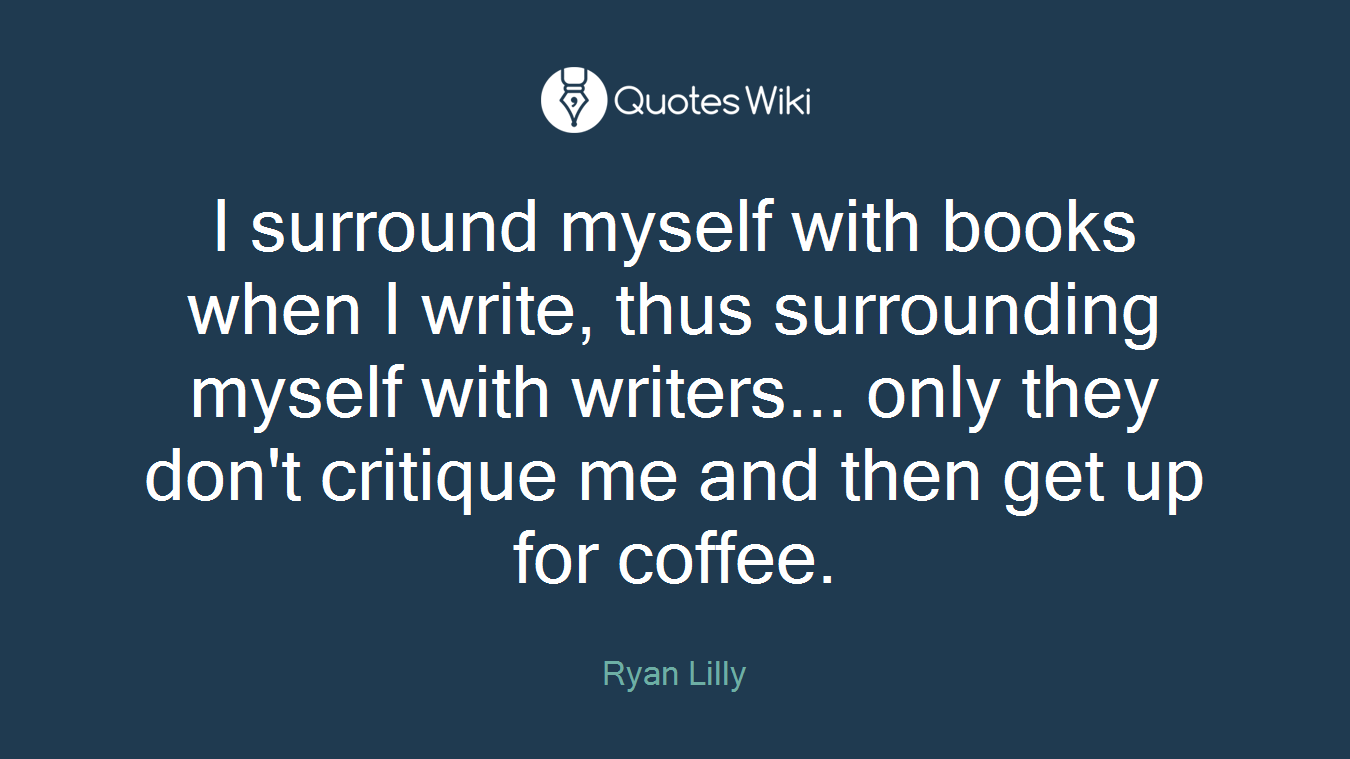 I surround myself with books when I write, thus surrounding myself with writers... only they don't critique me and then get up for coffee.