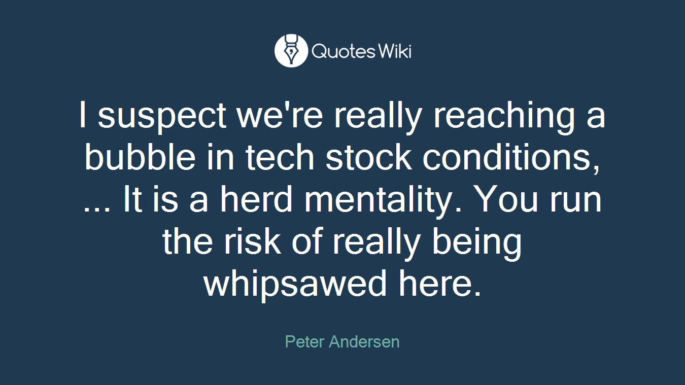 I suspect we're really reaching a bubble in tech stock conditions, ... It is a herd mentality. You run the risk of really being whipsawed here.