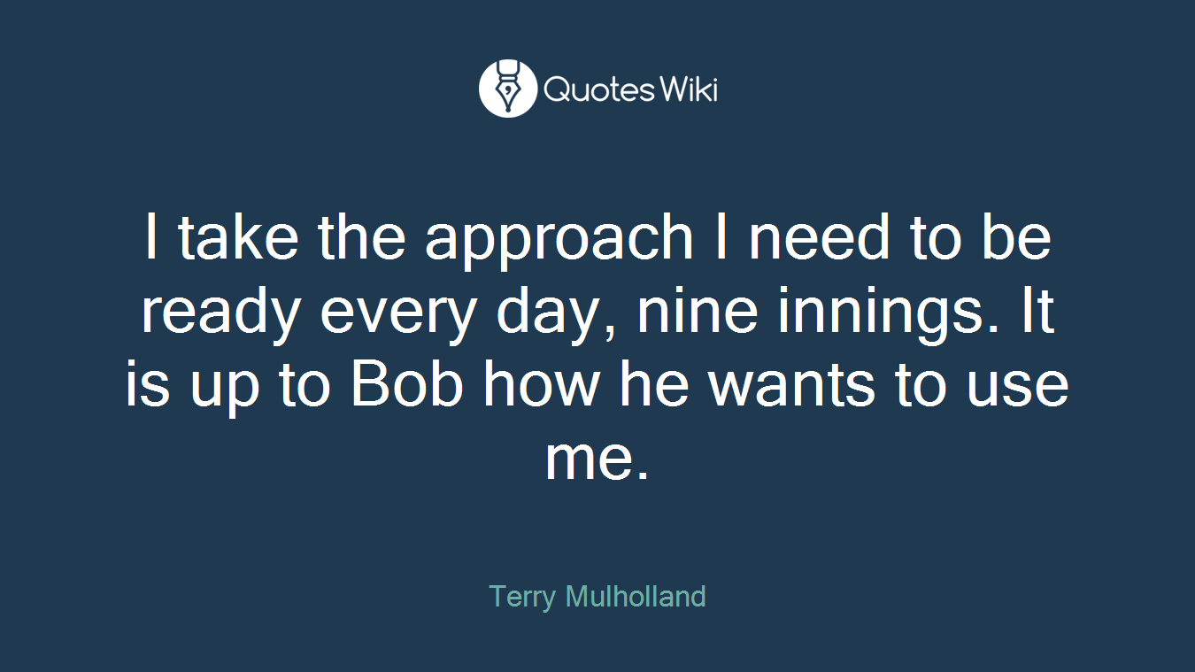 I take the approach I need to be ready every day, nine innings. It is up to Bob how he wants to use me.