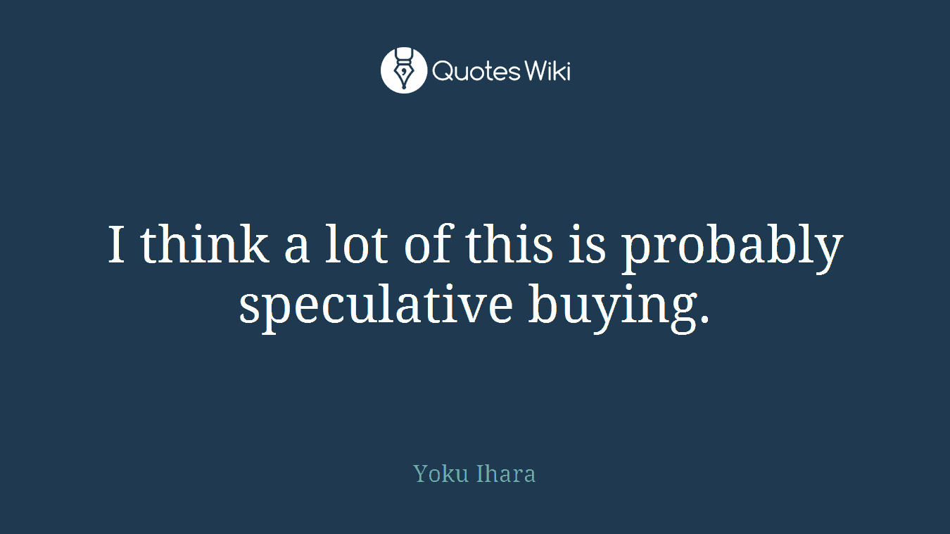 I think a lot of this is probably speculative buying.