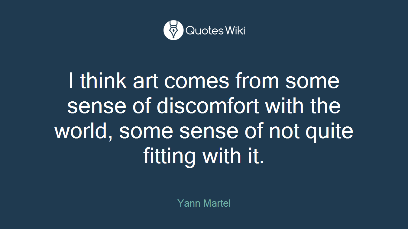 I think art comes from some sense of discomfort with the world, some sense of not quite fitting with it.