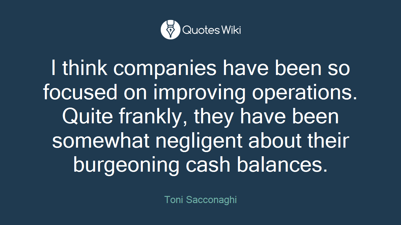 I think companies have been so focused on improving operations. Quite frankly, they have been somewhat negligent about their burgeoning cash balances.