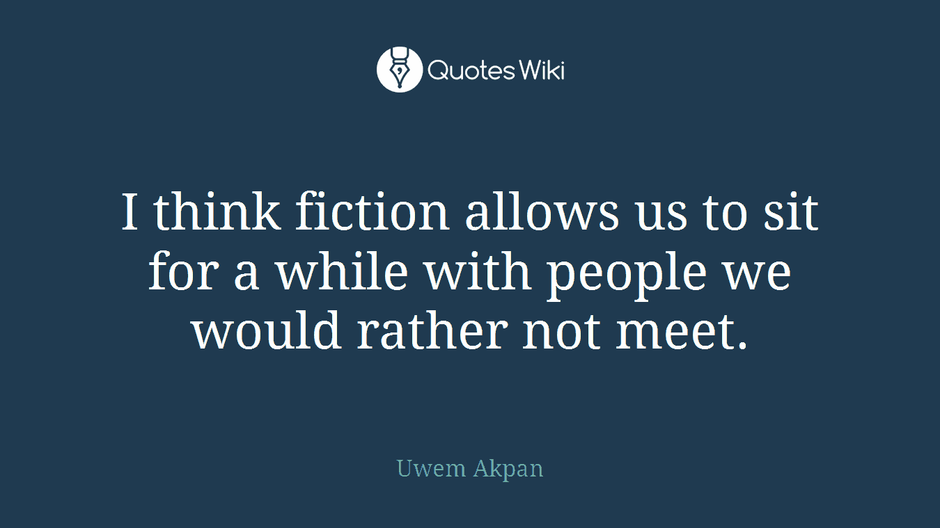 I think fiction allows us to sit for a while with people we would rather not meet.