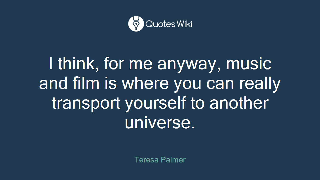 I think, for me anyway, music and film is where you can really transport yourself to another universe.