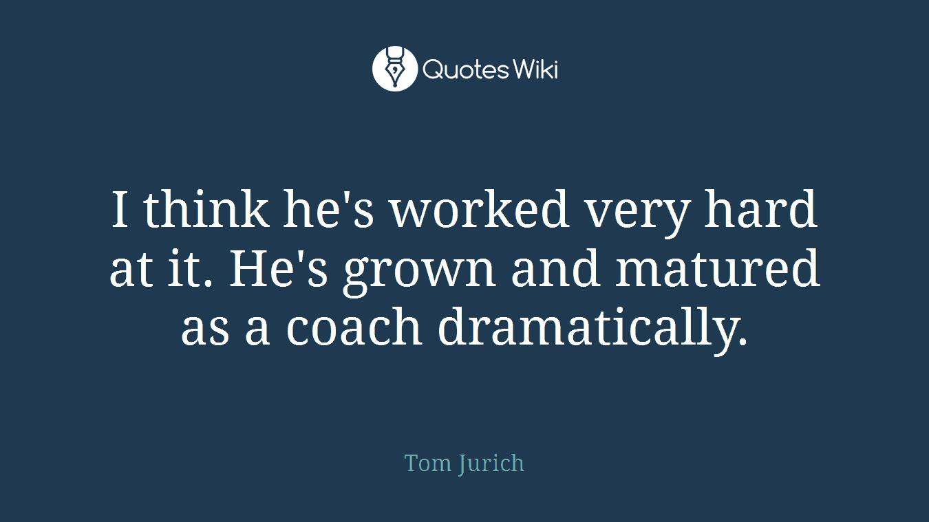 I think he's worked very hard at it. He's grown and matured as a coach dramatically.