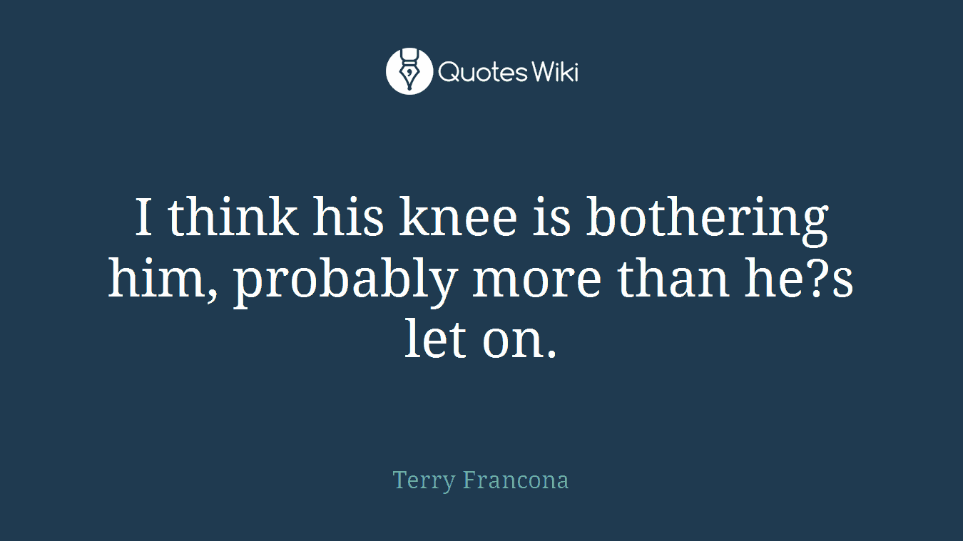 I think his knee is bothering him, probably more than he?s let on.