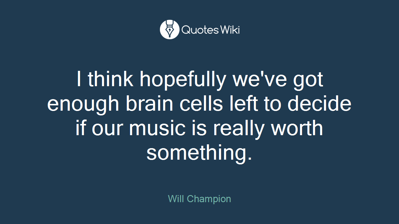 I think hopefully we've got enough brain cells left to decide if our music is really worth something.