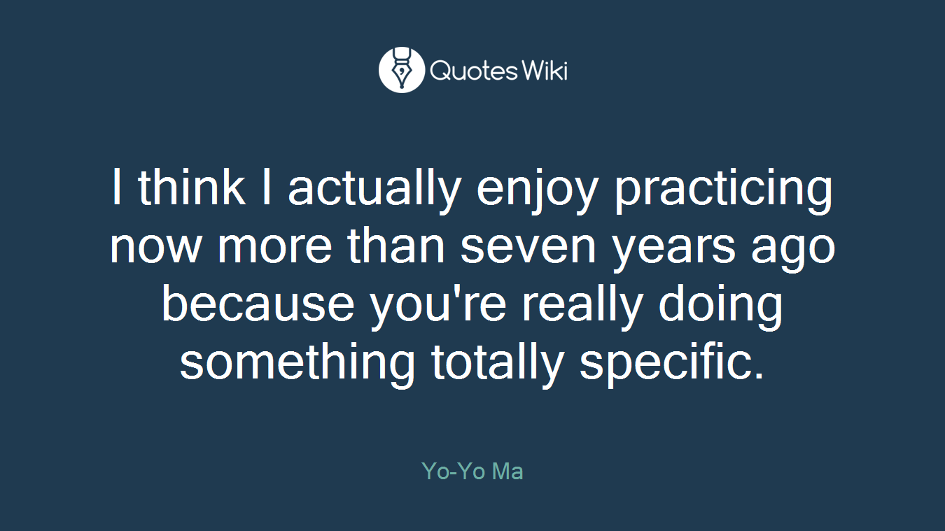 I think I actually enjoy practicing now more than seven years ago because you're really doing something totally specific.