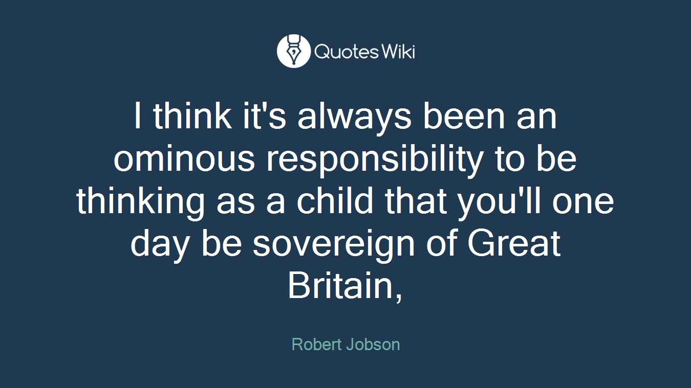 I think it's always been an ominous responsibility to be thinking as a child that you'll one day be sovereign of Great Britain,