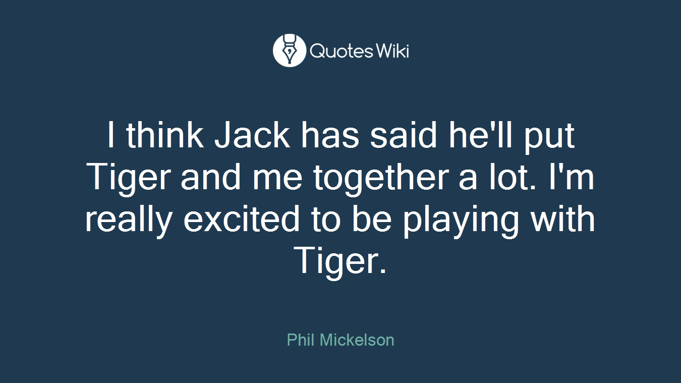 I think Jack has said he'll put Tiger and me together a lot. I'm really excited to be playing with Tiger.