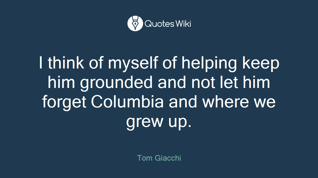 I think of myself of helping keep him grounded and not let him forget Columbia and where we grew up.