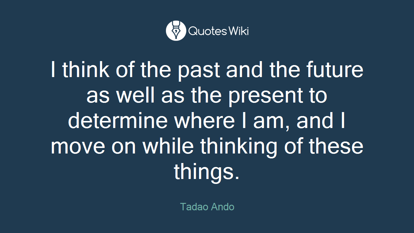 I think of the past and the future as well as the present to determine where I am, and I move on while thinking of these things.