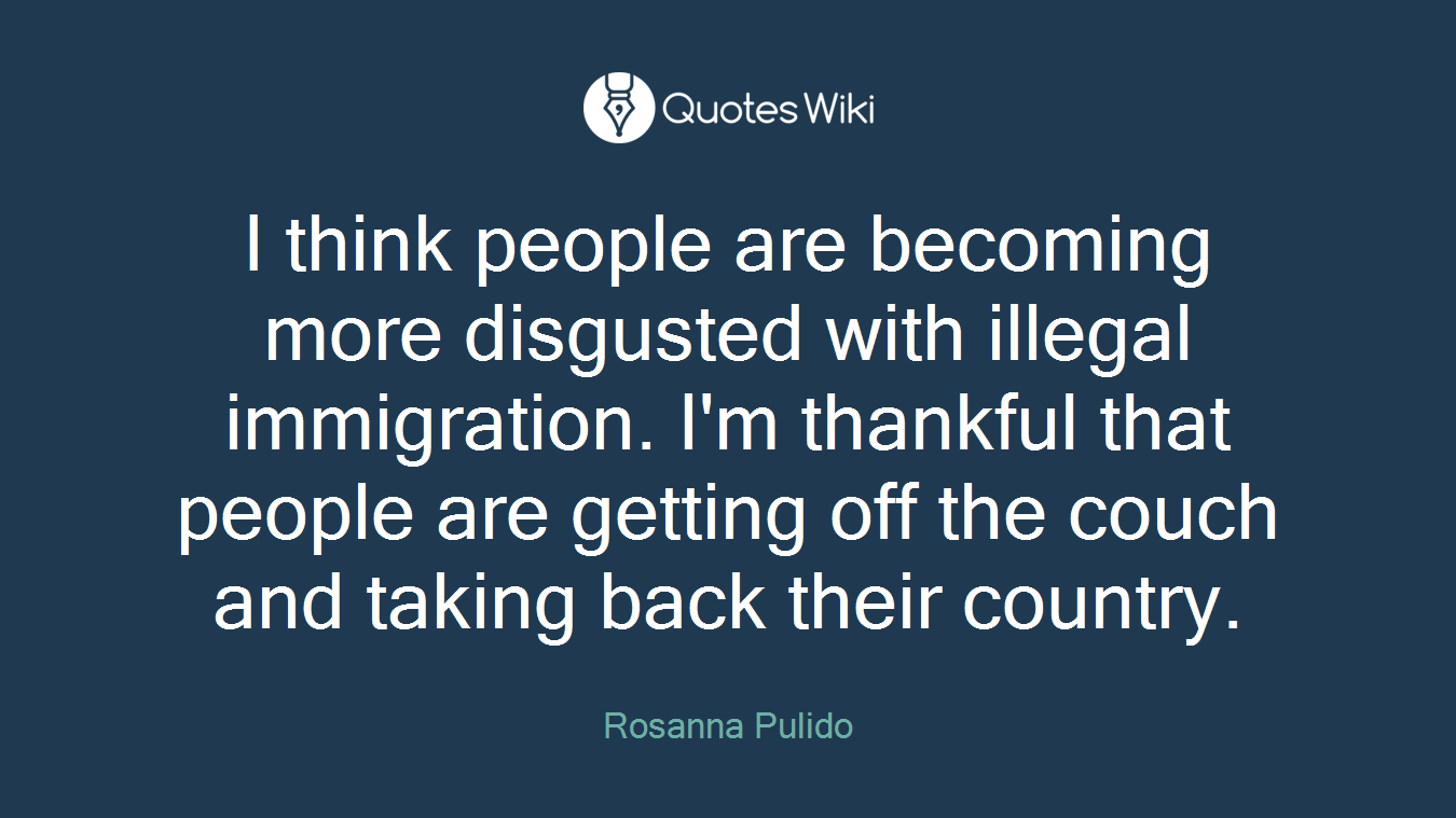 I think people are becoming more disgusted with illegal immigration. I'm thankful that people are getting off the couch and taking back their country.