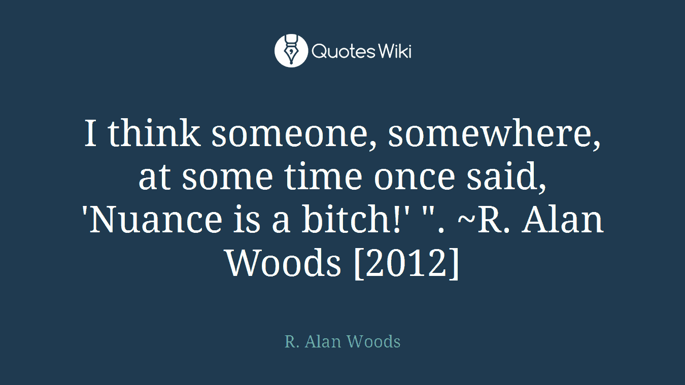 I think someone, somewhere, at some time once said, 'Nuance is a bitch!' ". ~R. Alan Woods [2012]