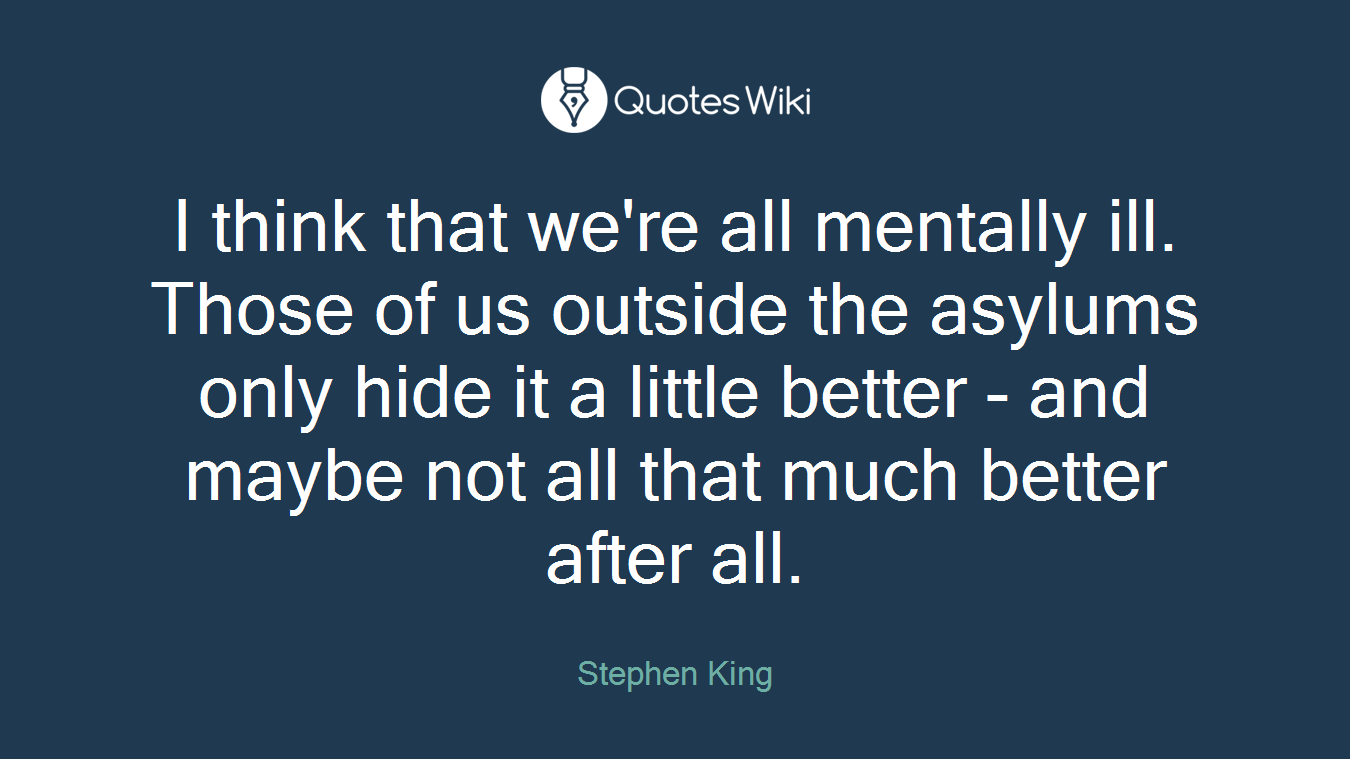 I think that we're all mentally ill. Those of us outside the asylums only hide it a little better - and maybe not all that much better after all.
