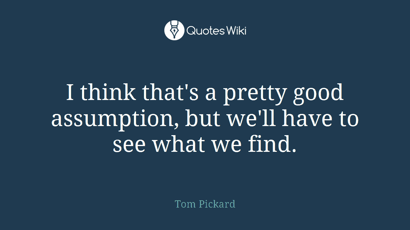 I think that's a pretty good assumption, but we'll have to see what we find.