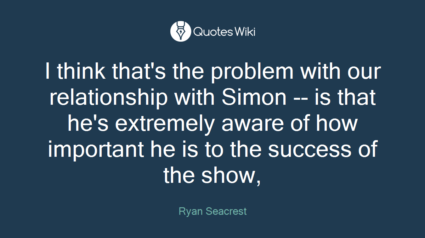 I think that's the problem with our relationship with Simon -- is that he's extremely aware of how important he is to the success of the show,