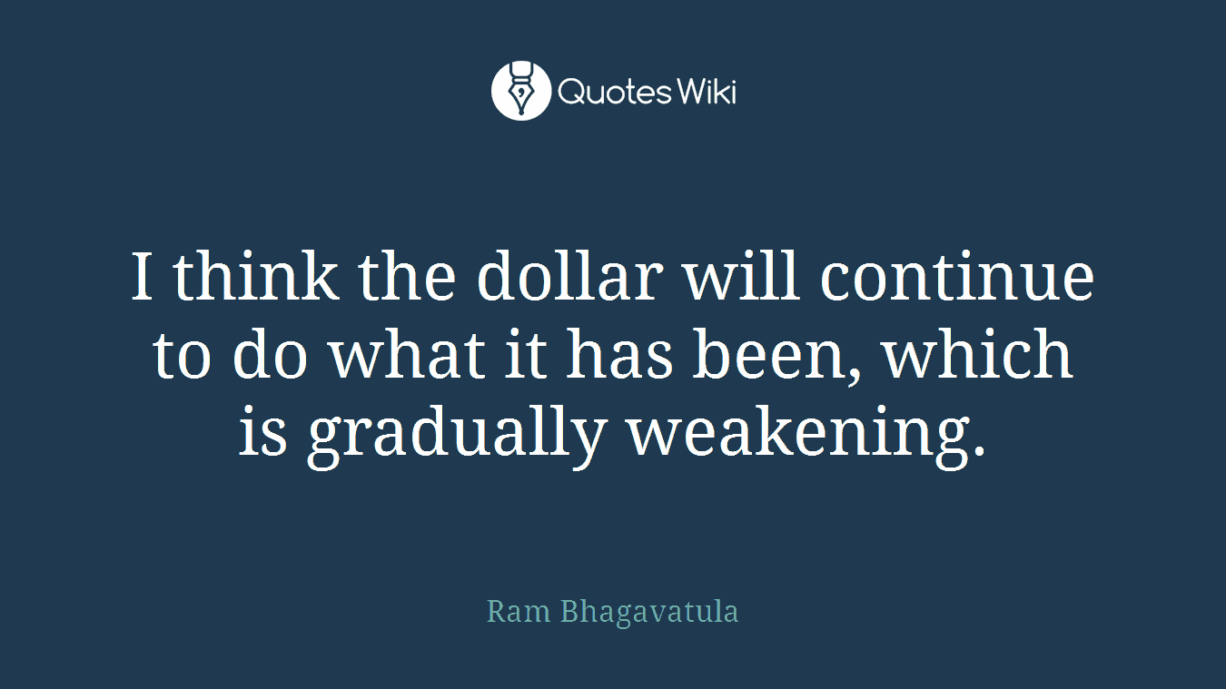 I think the dollar will continue to do what it has been, which is gradually weakening.