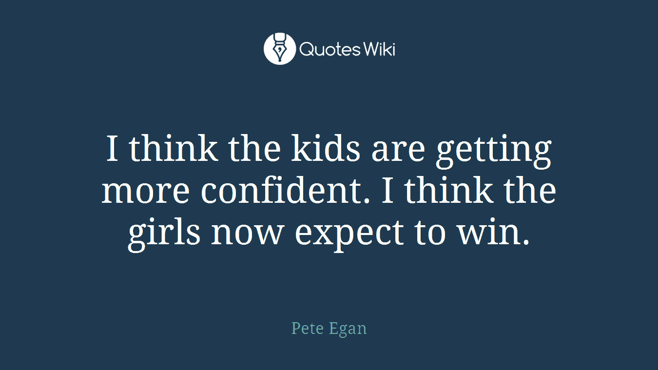 I think the kids are getting more confident. I think the girls now expect to win.