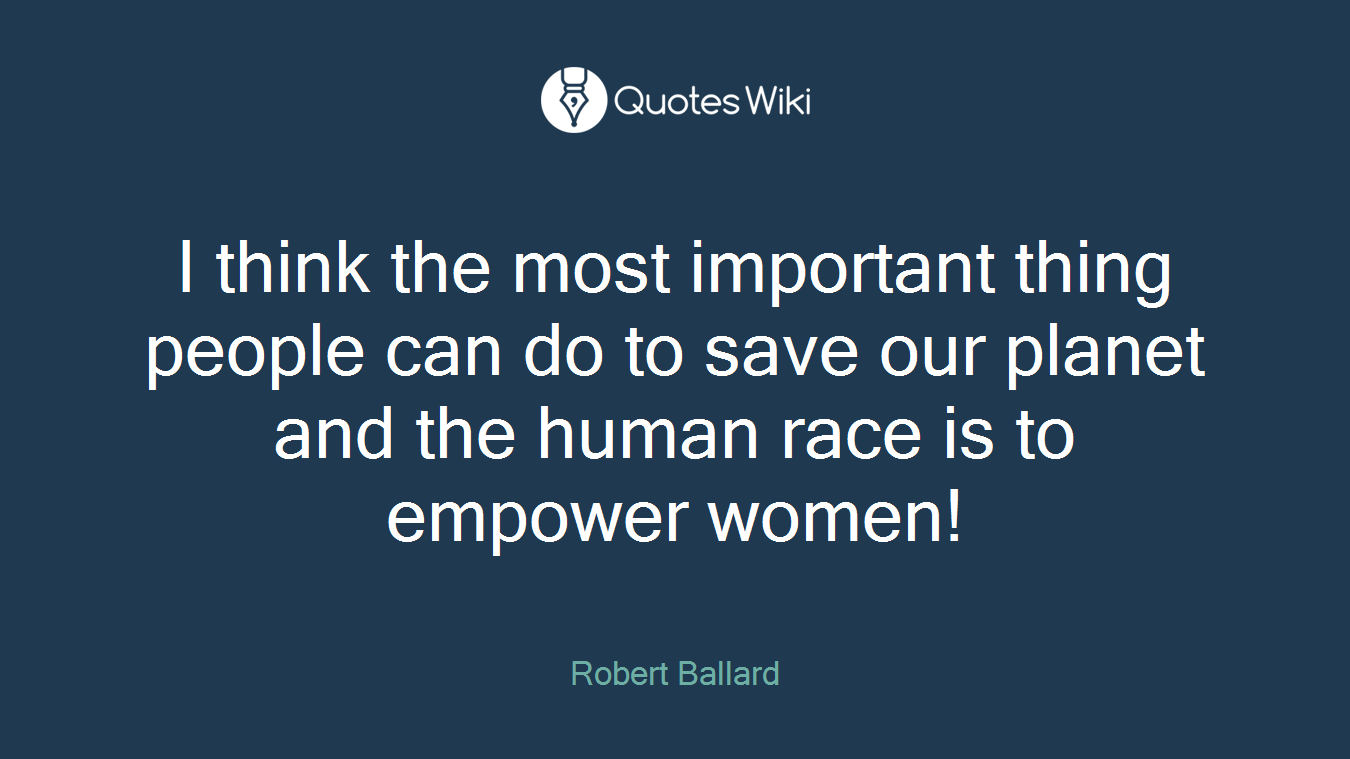 I think the most important thing people can do to save our planet and the human race is to empower women!