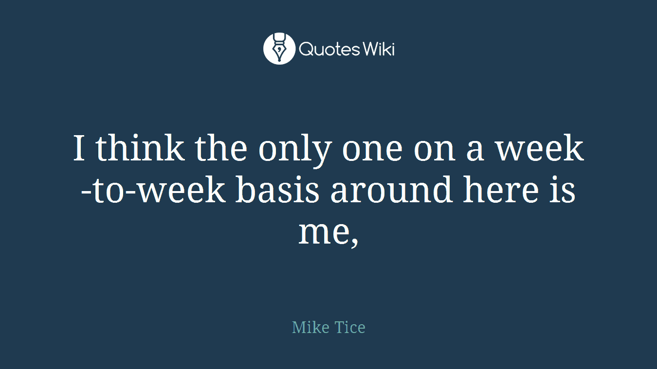 I think the only one on a week-to-week basis around here is me,