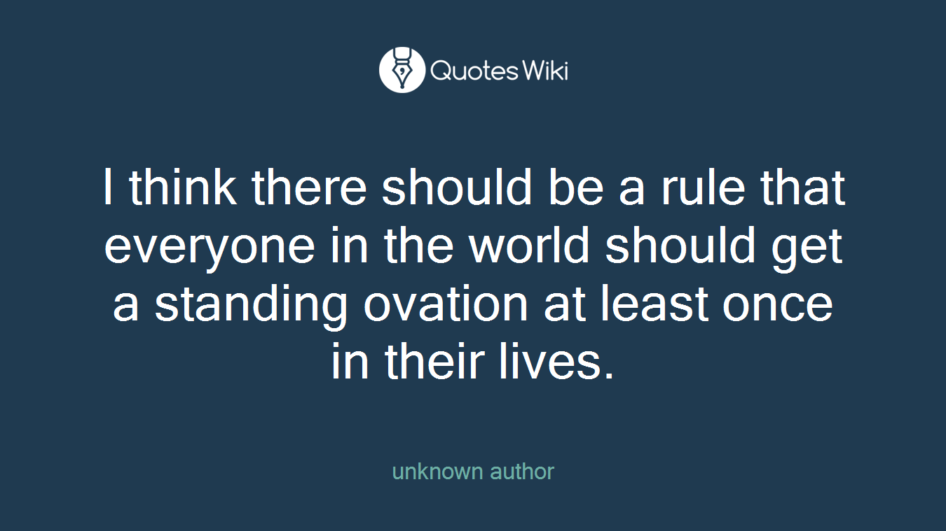 I think there should be a rule that everyone in the world should get a standing ovation at least once in their lives.