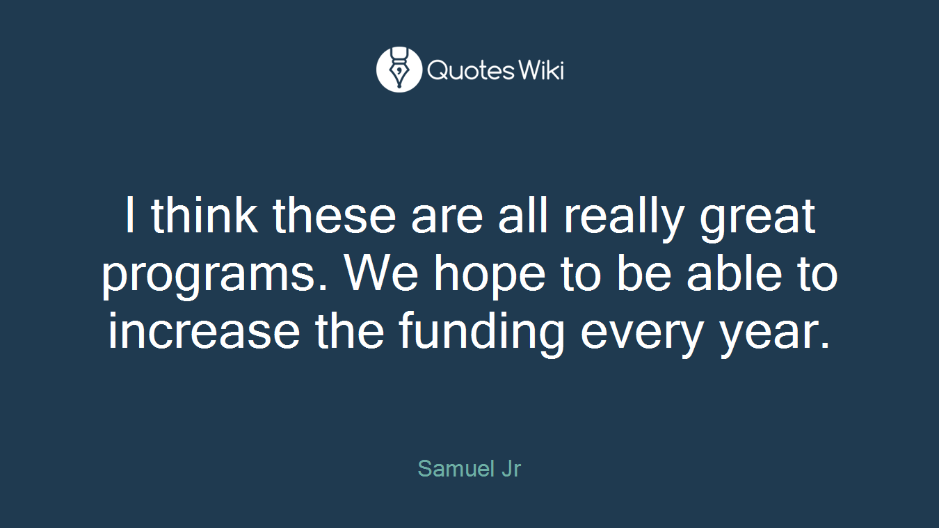 I think these are all really great programs. We hope to be able to increase the funding every year.