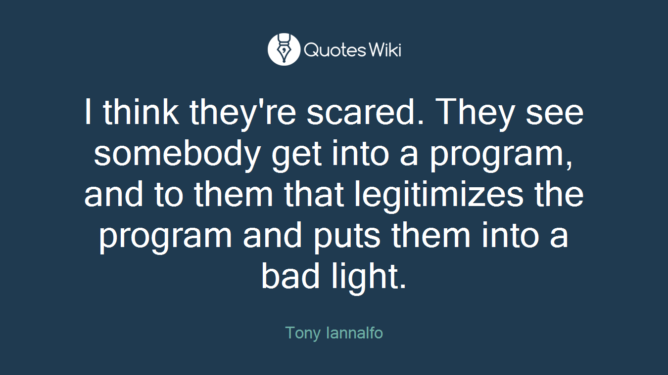 I think they're scared. They see somebody get into a program, and to them that legitimizes the program and puts them into a bad light.