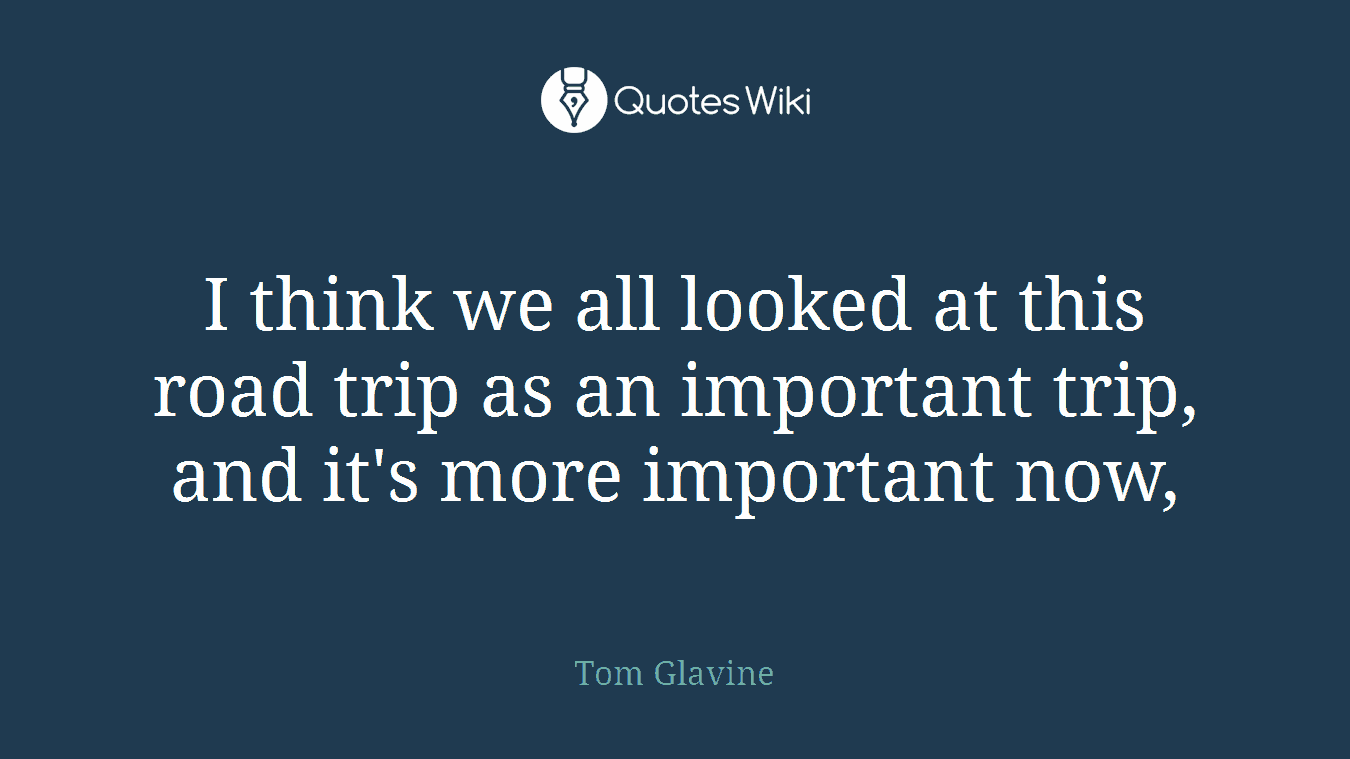 I think we all looked at this road trip as an important trip, and it's more important now,