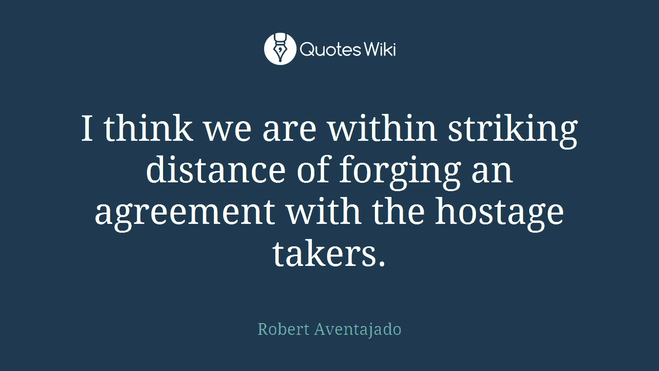 I think we are within striking distance of forging an agreement with the hostage takers.