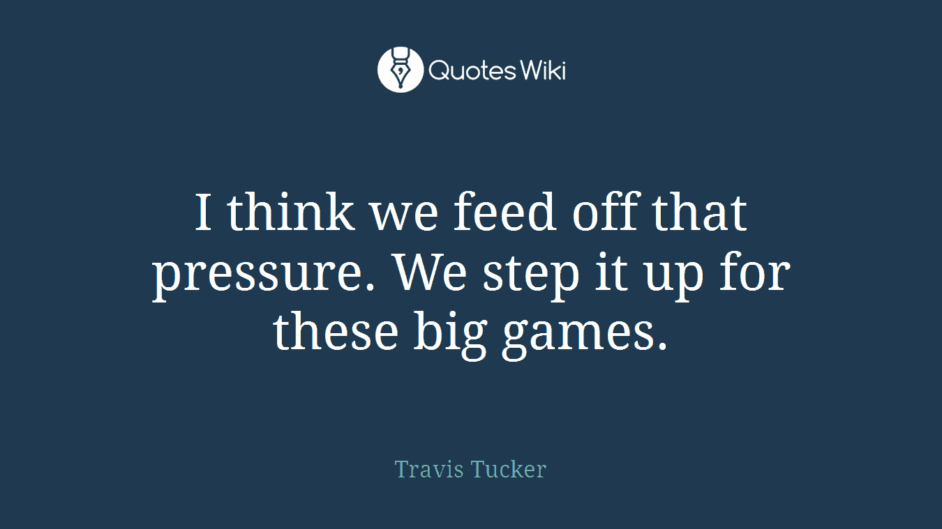 I think we feed off that pressure. We step it up for these big games.