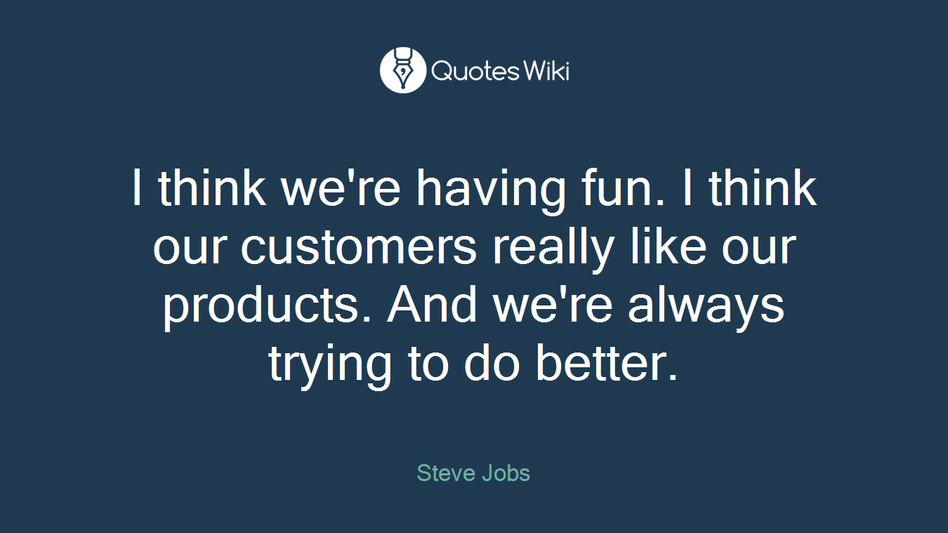 I think we're having fun. I think our customers really like our products. And we're always trying to do better.