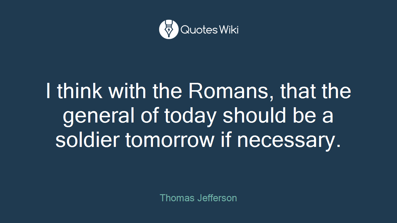 I think with the Romans, that the general of today should be a soldier tomorrow if necessary.