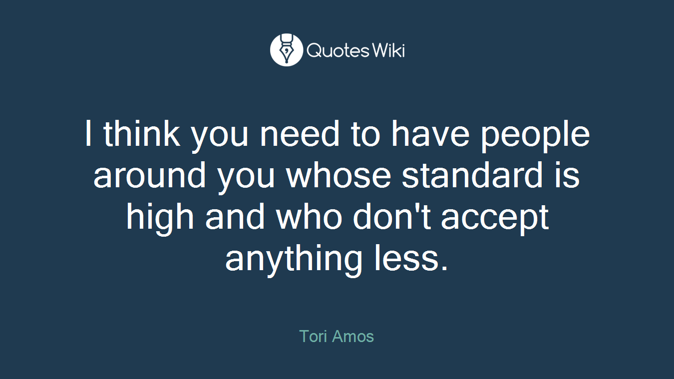 I think you need to have people around you whose standard is high and who don't accept anything less.