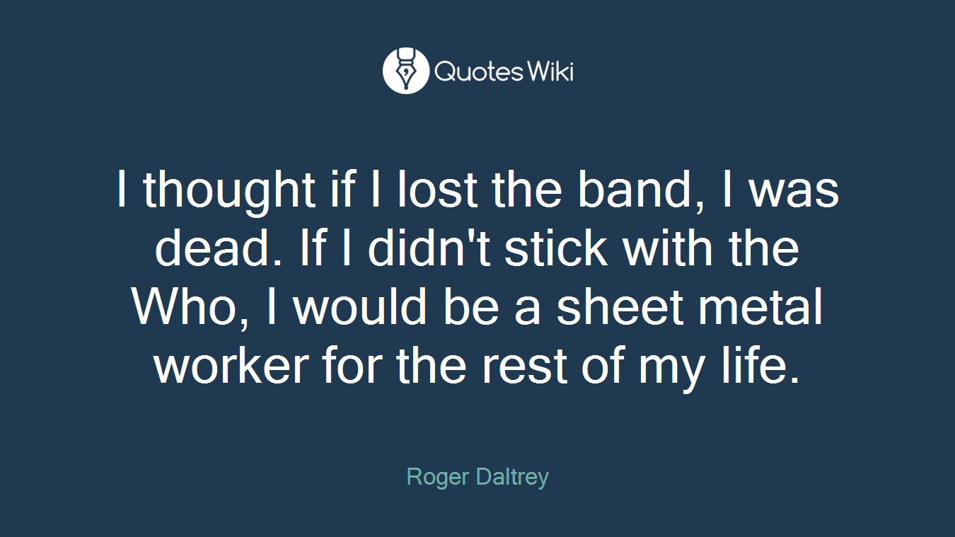 I thought if I lost the band, I was dead. If I didn't stick with the Who, I would be a sheet metal worker for the rest of my life.