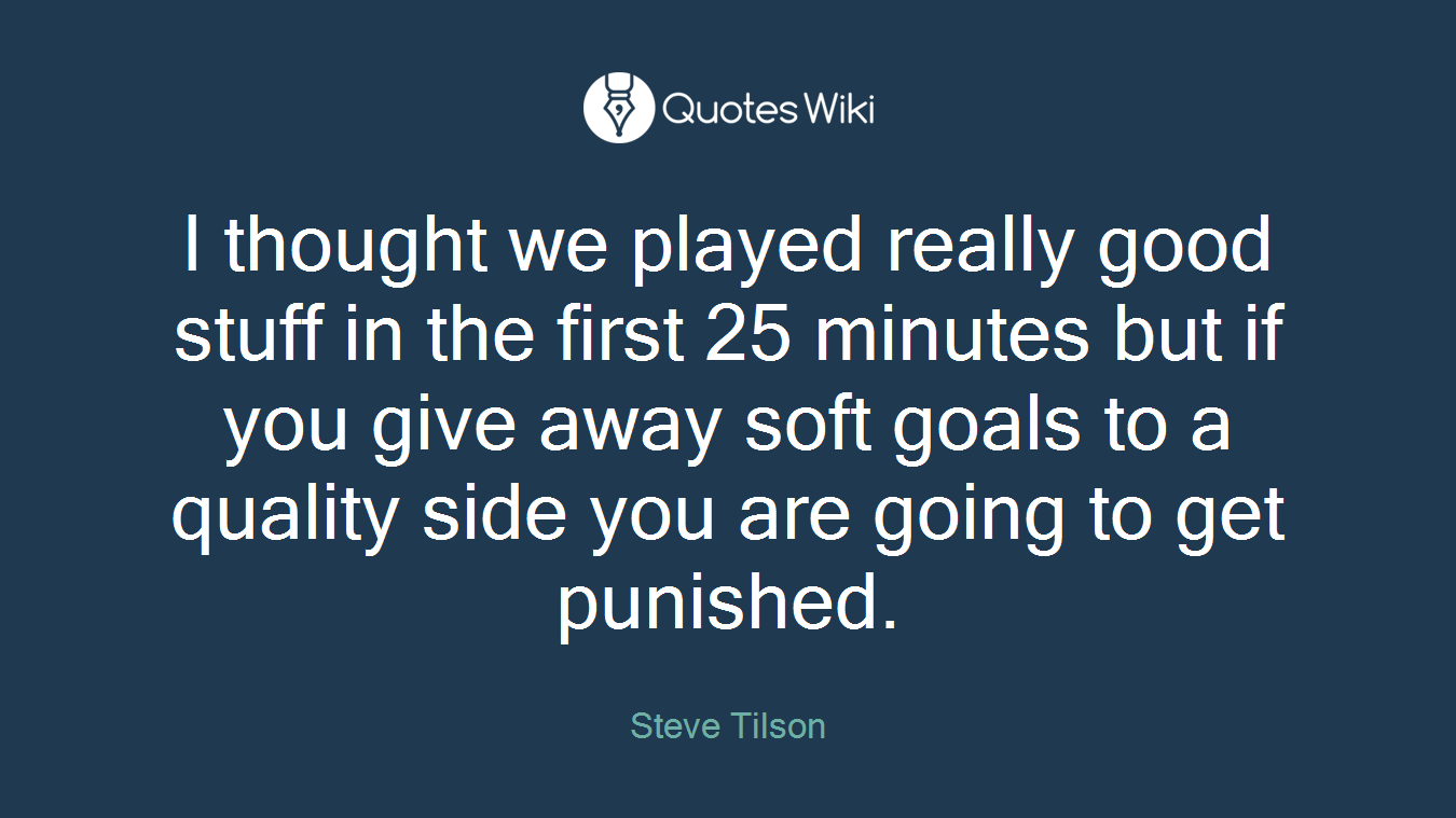I thought we played really good stuff in the first 25 minutes but if you give away soft goals to a quality side you are going to get punished.