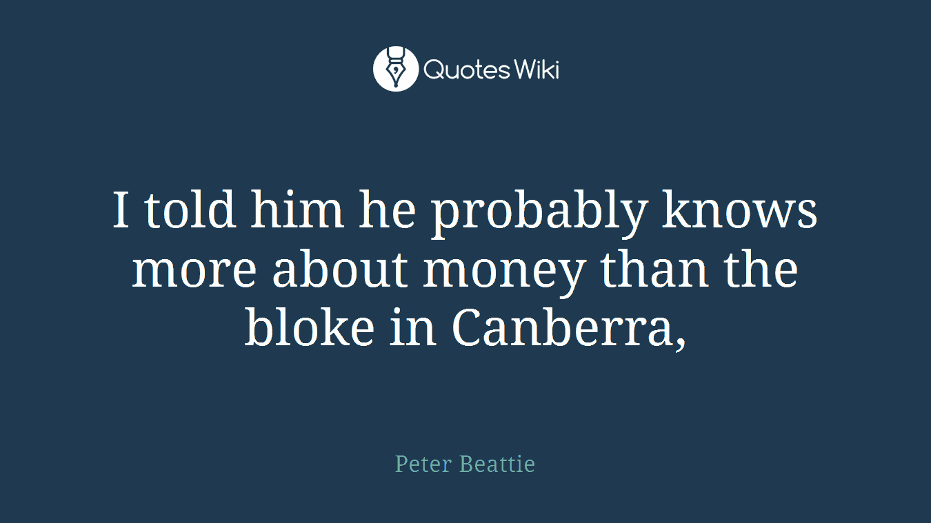 I told him he probably knows more about money than the bloke in Canberra,