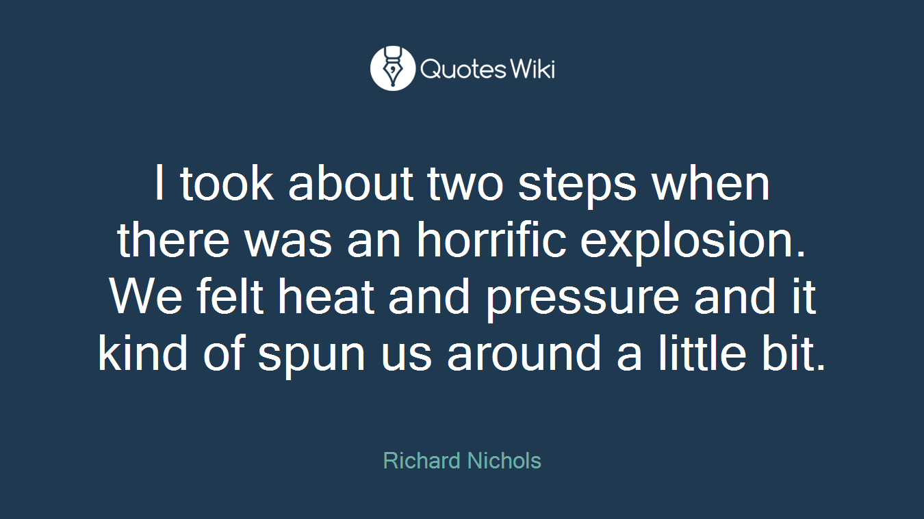 I took about two steps when there was an horrific explosion. We felt heat and pressure and it kind of spun us around a little bit.